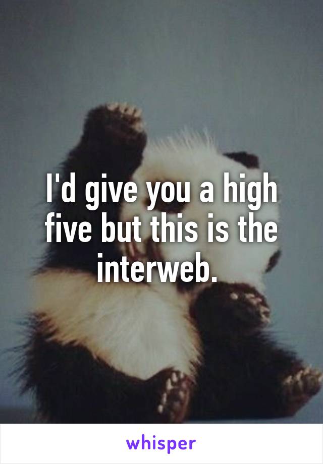 I'd give you a high five but this is the interweb. 