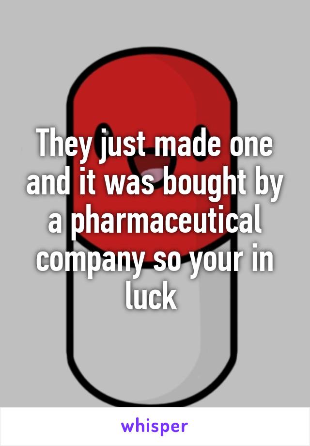 They just made one and it was bought by a pharmaceutical company so your in luck 