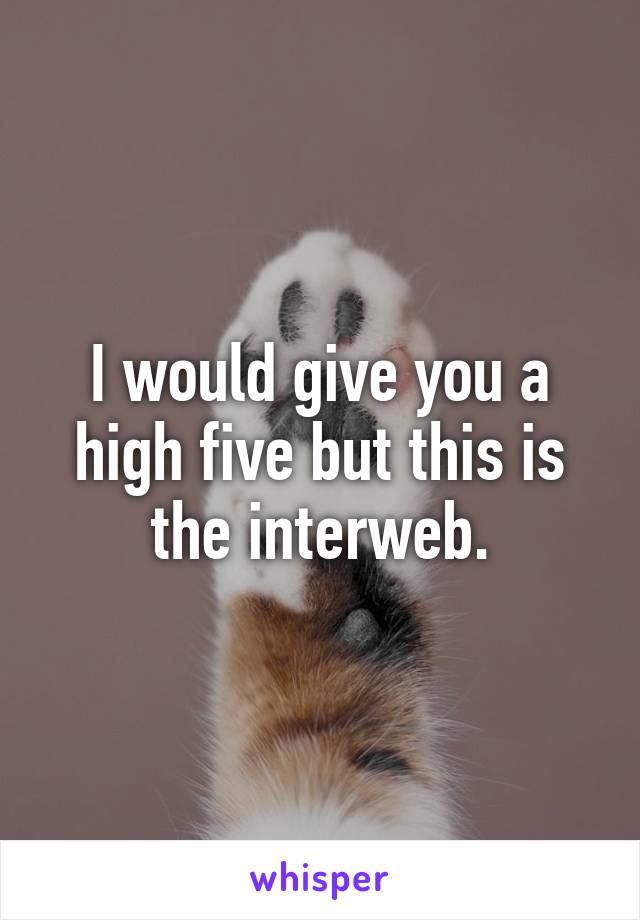 I would give you a high five but this is the interweb.