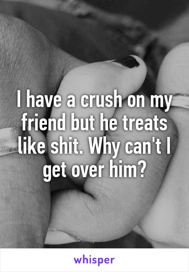 I have a crush on my friend but he treats like shit. Why can't I get over him?