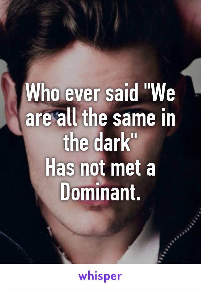 Who ever said "We are all the same in the dark"
Has not met a Dominant.