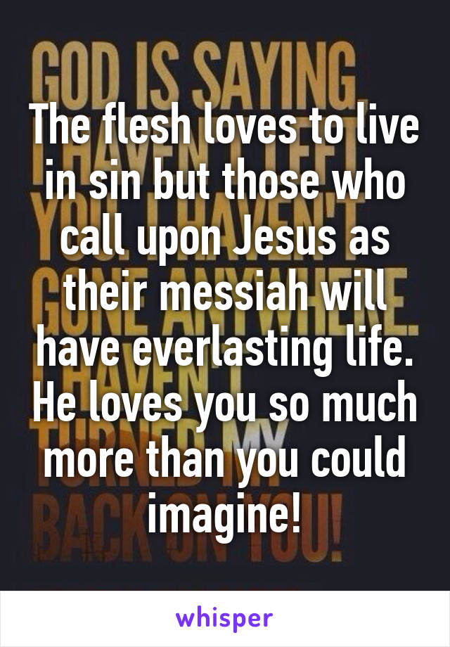 The flesh loves to live in sin but those who call upon Jesus as their messiah will have everlasting life. He loves you so much more than you could imagine!