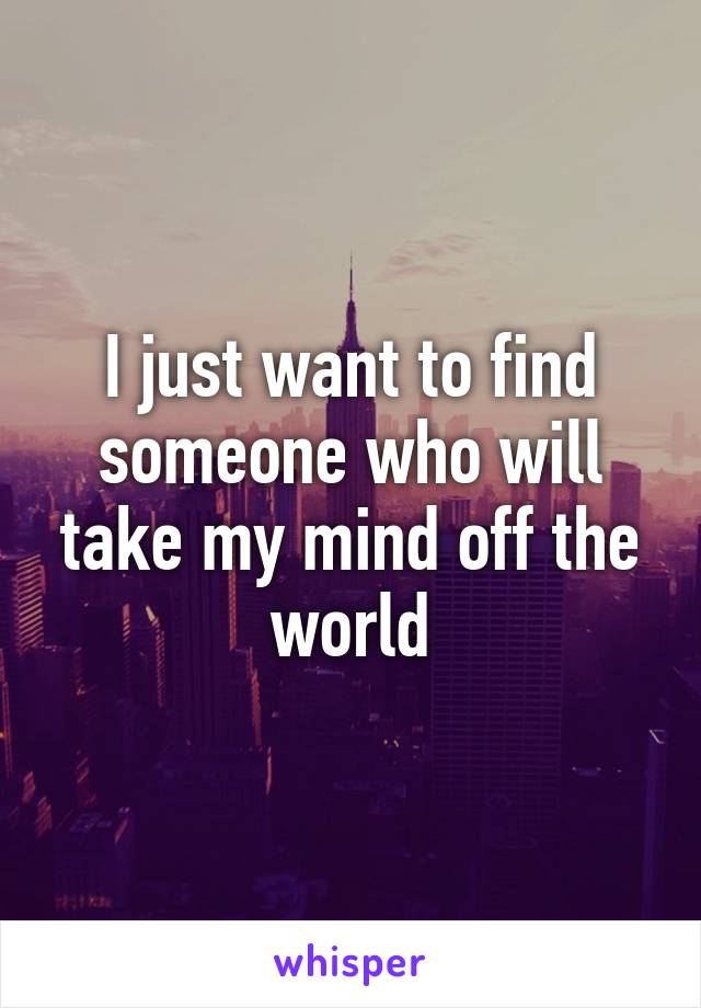 I just want to find someone who will take my mind off the world