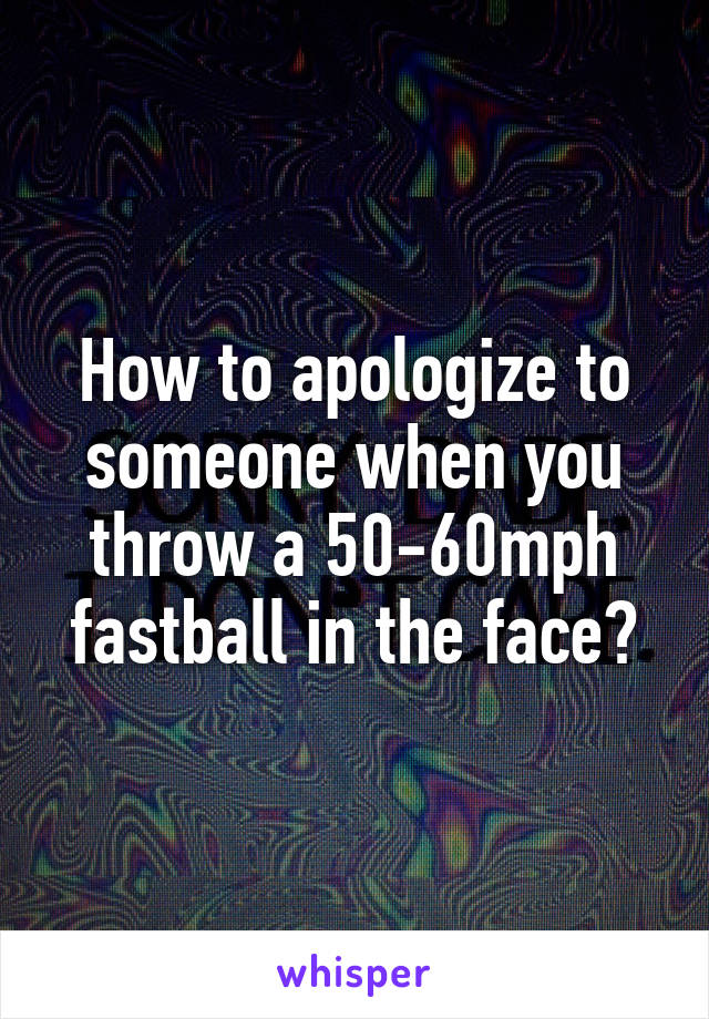 How to apologize to someone when you throw a 50-60mph fastball in the face?