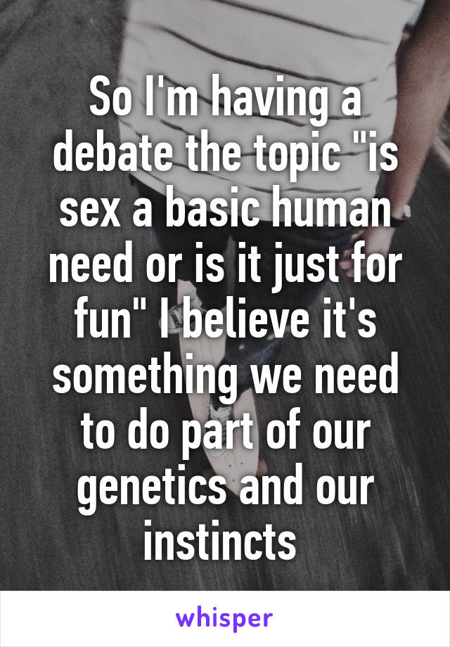 So I'm having a debate the topic "is sex a basic human need or is it just for fun" I believe it's something we need to do part of our genetics and our instincts 