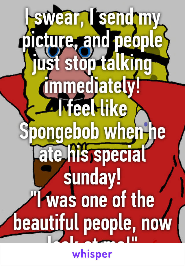 I swear, I send my picture, and people just stop talking immediately!
I feel like Spongebob when he ate his special sunday!
"I was one of the beautiful people, now look at me!"