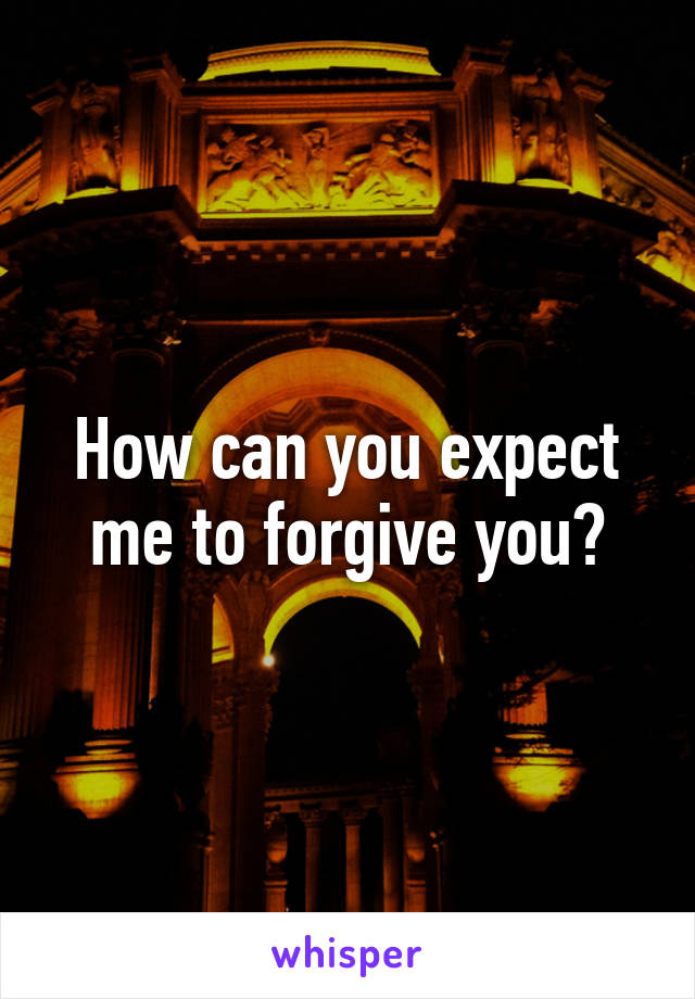 How can you expect me to forgive you?