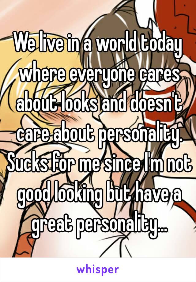 We live in a world today where everyone cares about looks and doesn't care about personality. Sucks for me since I'm not good looking but have a great personality...