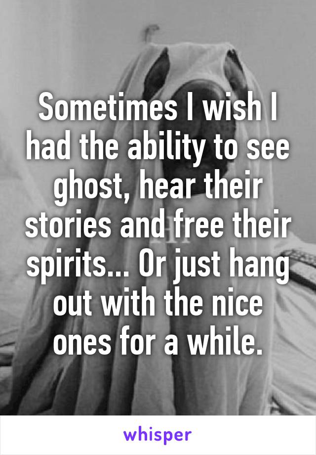 Sometimes I wish I had the ability to see ghost, hear their stories and free their spirits... Or just hang out with the nice ones for a while.