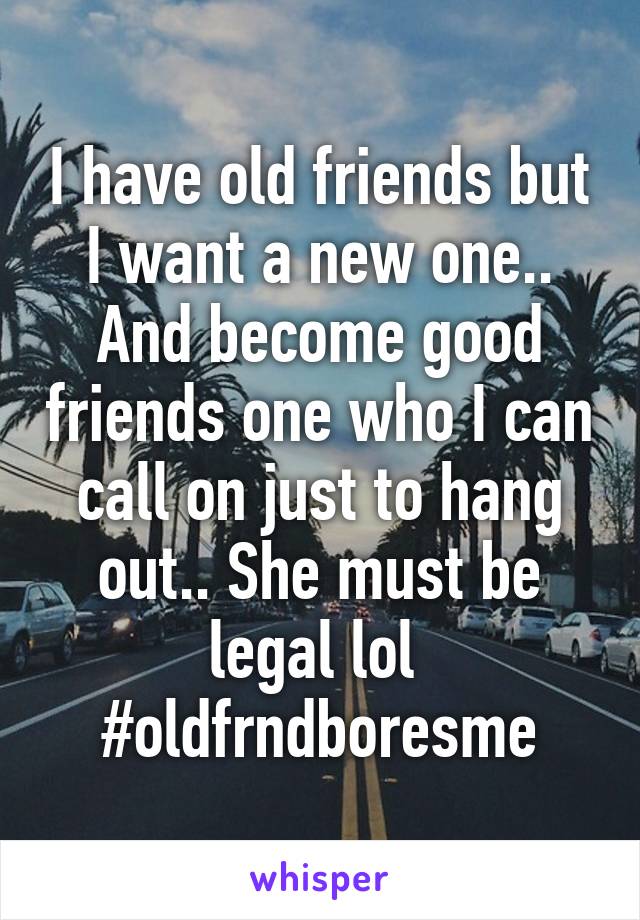 I have old friends but I want a new one.. And become good friends one who I can call on just to hang out.. She must be legal lol 
#oldfrndboresme