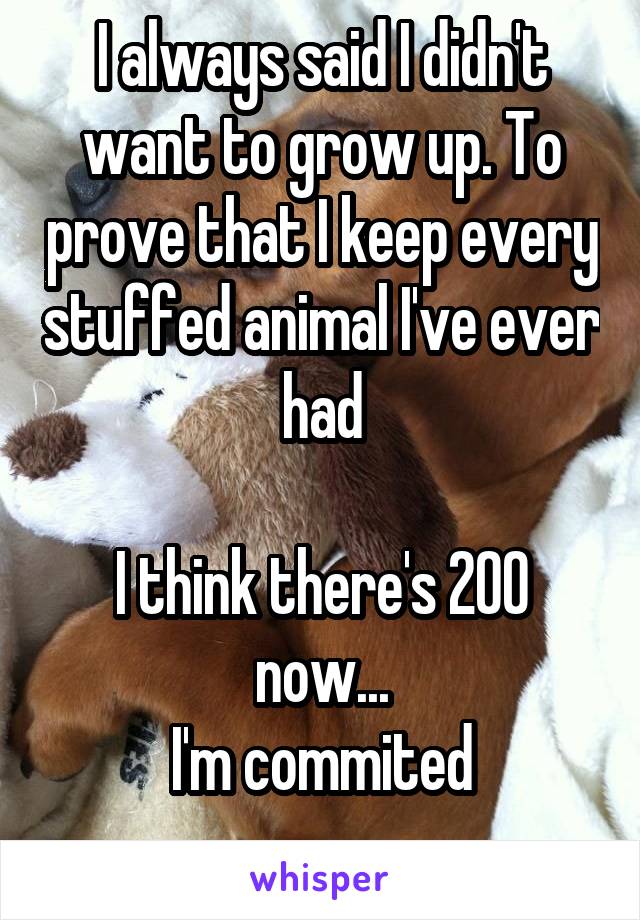 I always said I didn't want to grow up. To prove that I keep every stuffed animal I've ever had

I think there's 200 now...
I'm commited
