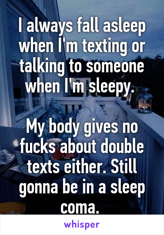 I always fall asleep when I'm texting or talking to someone when I'm sleepy. 

My body gives no fucks about double texts either. Still gonna be in a sleep coma. 