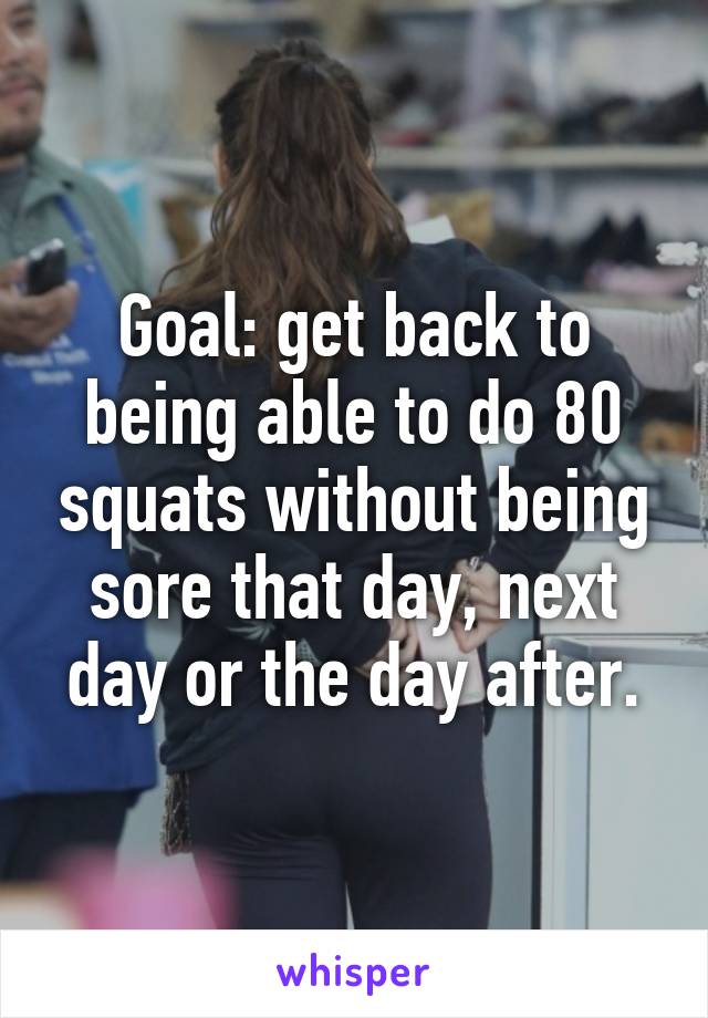 Goal: get back to being able to do 80 squats without being sore that day, next day or the day after.