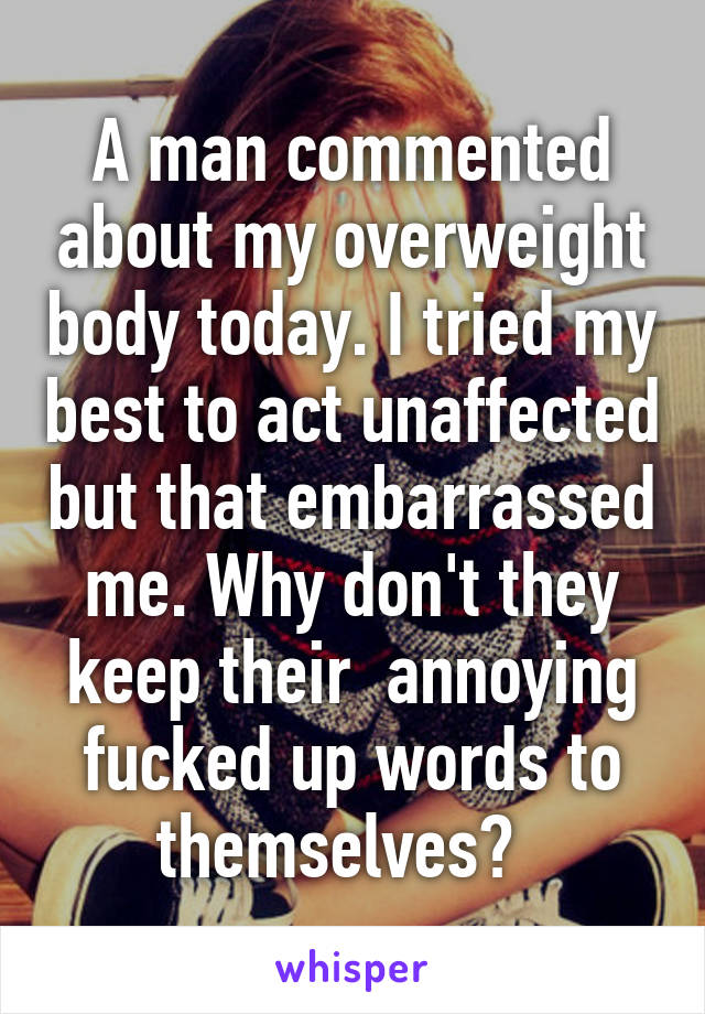 A man commented about my overweight body today. I tried my best to act unaffected but that embarrassed me. Why don't they keep their  annoying fucked up words to themselves?  