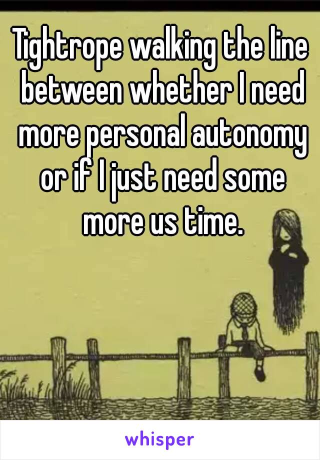 Tightrope walking the line between whether I need more personal autonomy or if I just need some more us time.