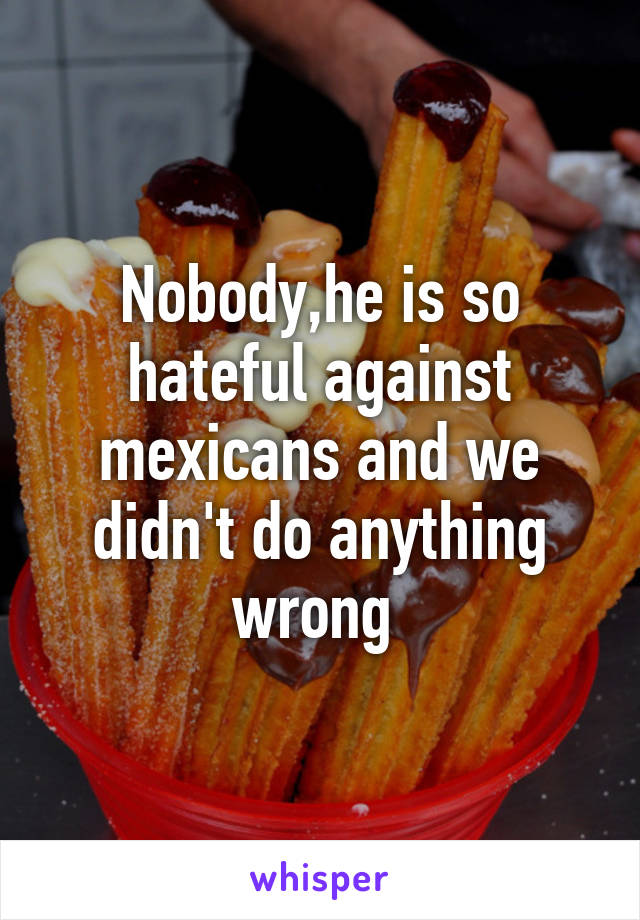 Nobody,he is so hateful against mexicans and we didn't do anything wrong 