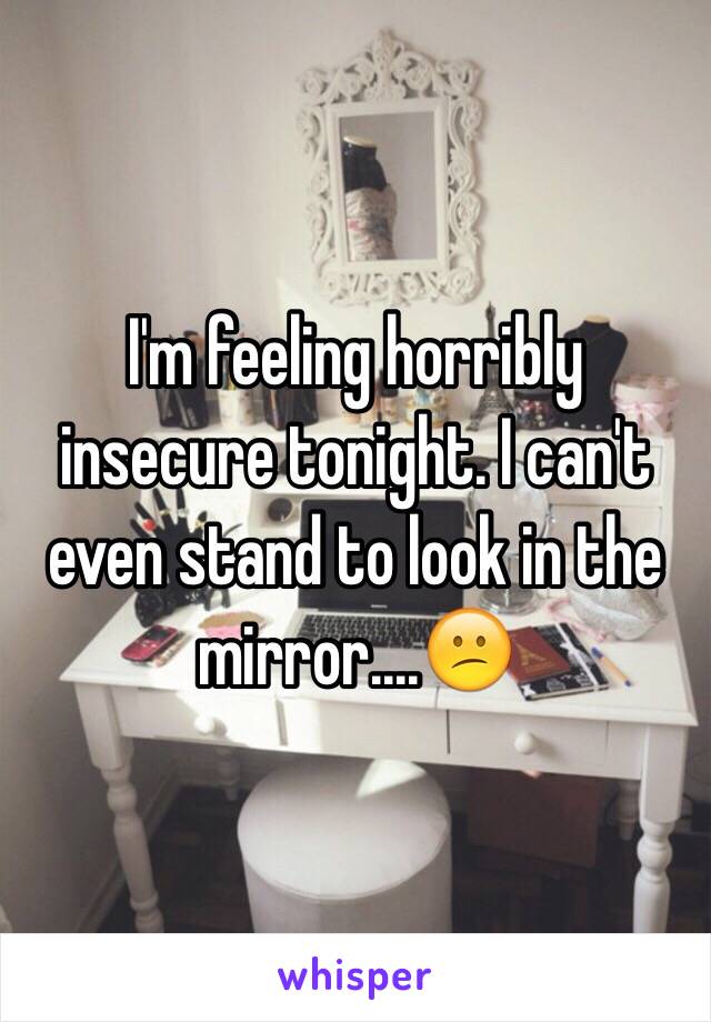 I'm feeling horribly insecure tonight. I can't even stand to look in the mirror....😕