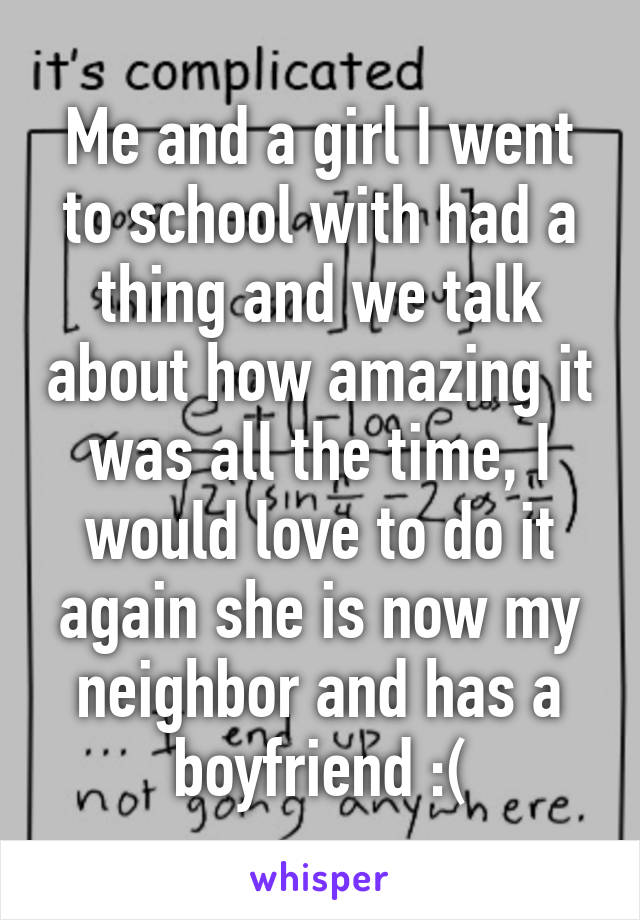 Me and a girl I went to school with had a thing and we talk about how amazing it was all the time, I would love to do it again she is now my neighbor and has a boyfriend :(