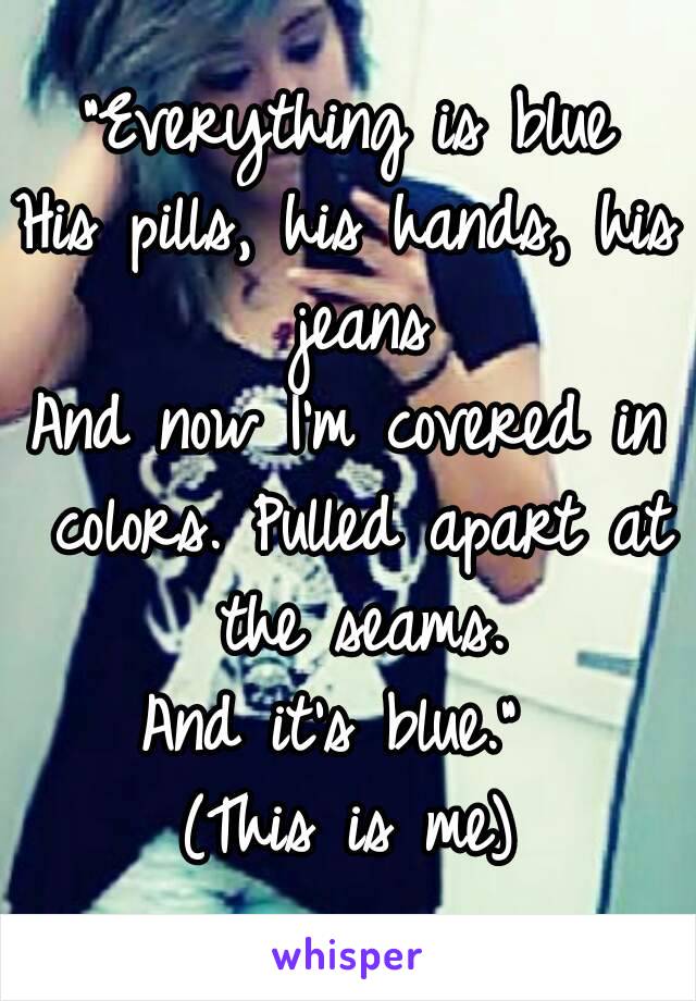 "Everything is blue
His pills, his hands, his jeans
And now I'm covered in colors. Pulled apart at the seams.
And it's blue." 
(This is me)
