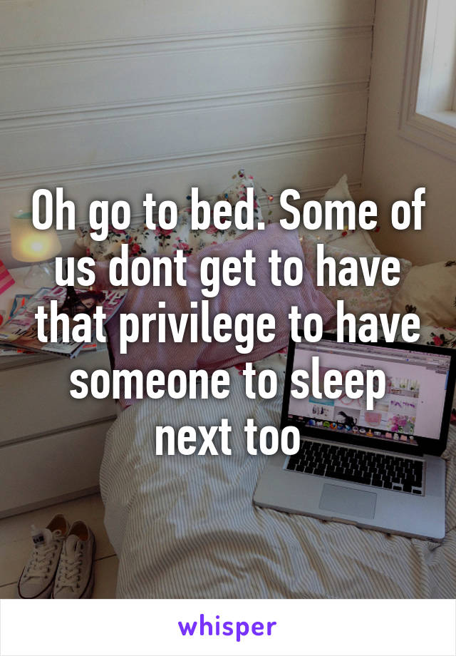 Oh go to bed. Some of us dont get to have that privilege to have someone to sleep next too