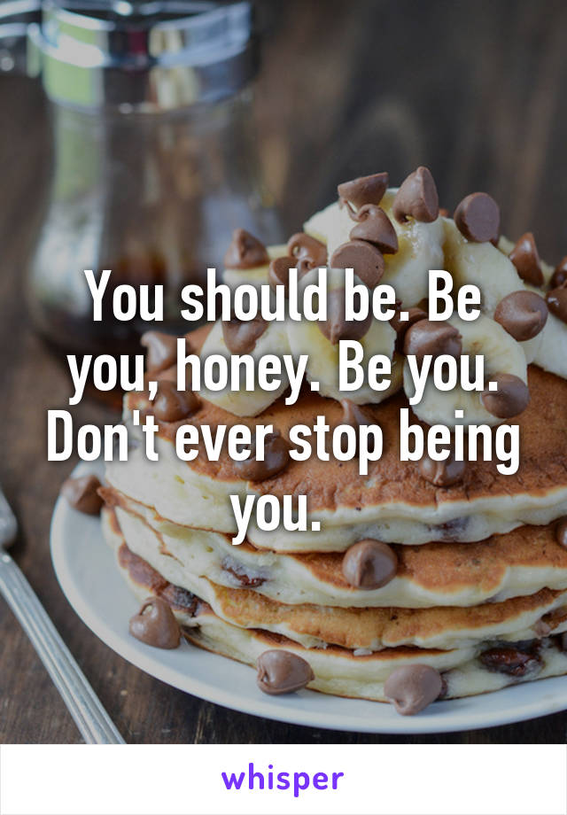 You should be. Be you, honey. Be you. Don't ever stop being you. 