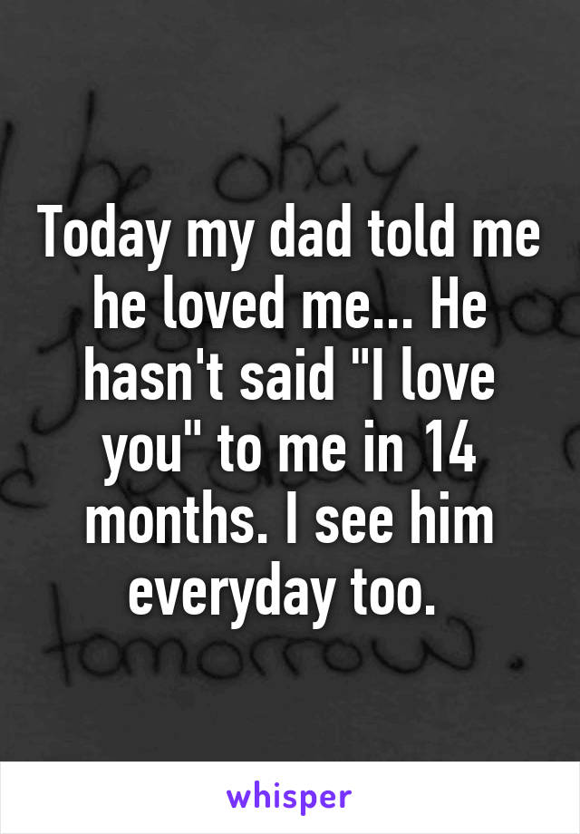 Today my dad told me he loved me... He hasn't said "I love you" to me in 14 months. I see him everyday too. 