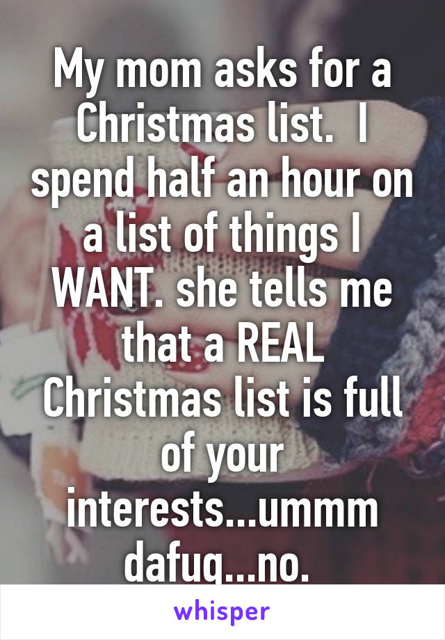 My mom asks for a Christmas list.  I spend half an hour on a list of things I WANT. she tells me that a REAL Christmas list is full of your interests...ummm dafuq...no. 