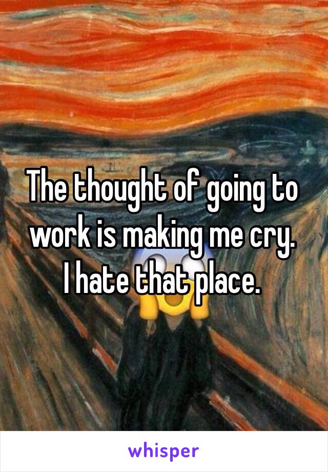 The thought of going to work is making me cry. 
I hate that place.