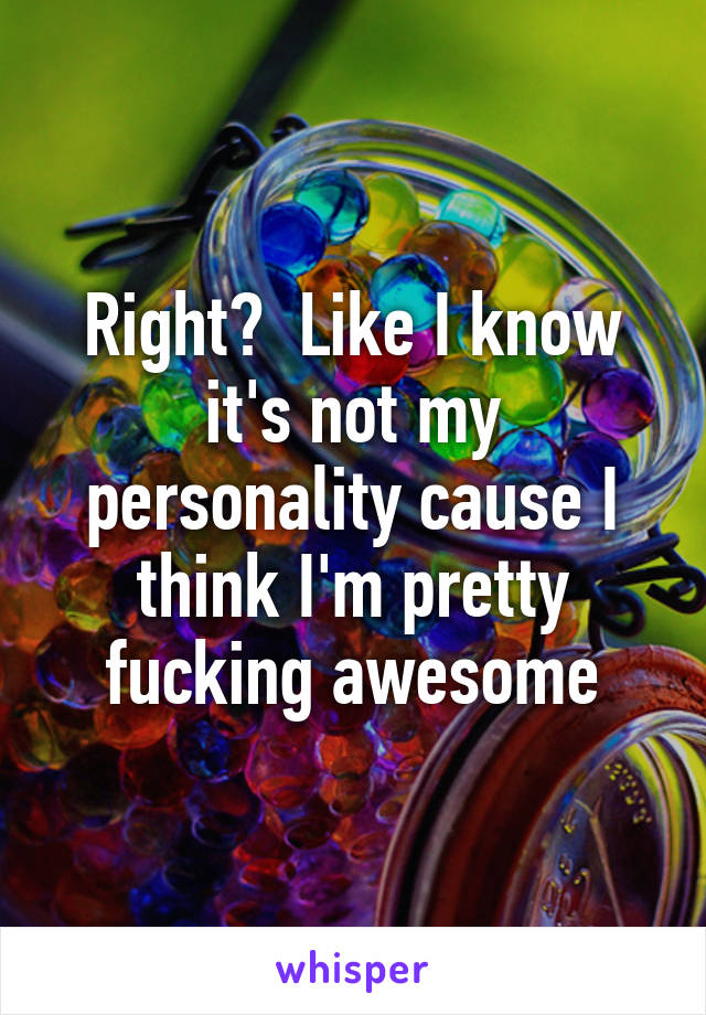 Right?  Like I know it's not my personality cause I think I'm pretty fucking awesome