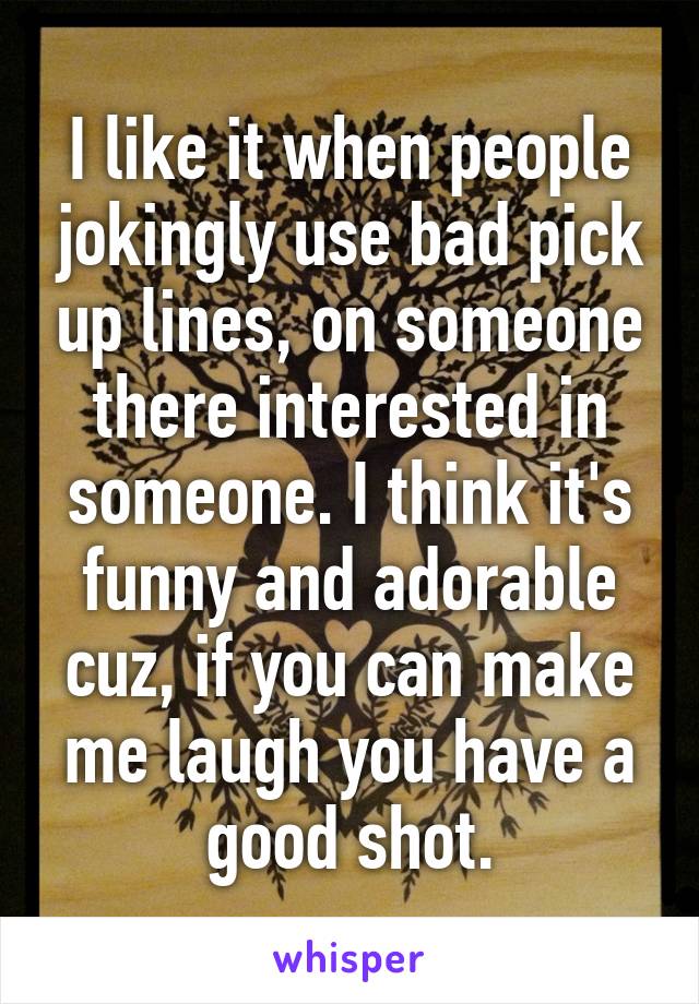 I like it when people jokingly use bad pick up lines, on someone there interested in someone. I think it's funny and adorable cuz, if you can make me laugh you have a good shot.