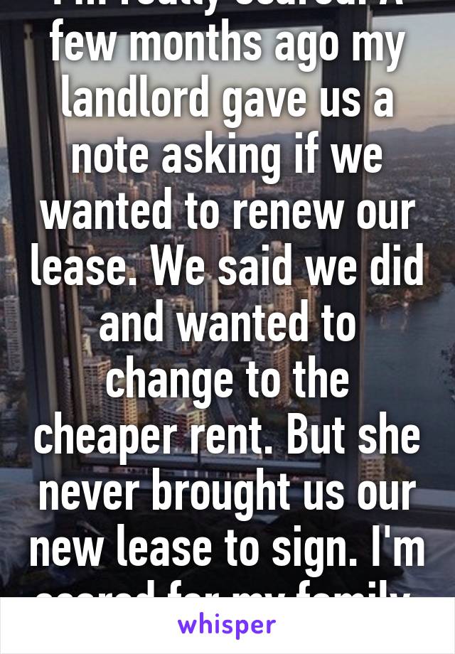 I'm really scared. A few months ago my landlord gave us a note asking if we wanted to renew our lease. We said we did and wanted to change to the cheaper rent. But she never brought us our new lease to sign. I'm scared for my family. 