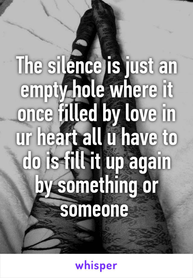 The silence is just an empty hole where it once filled by love in ur heart all u have to do is fill it up again by something or someone 