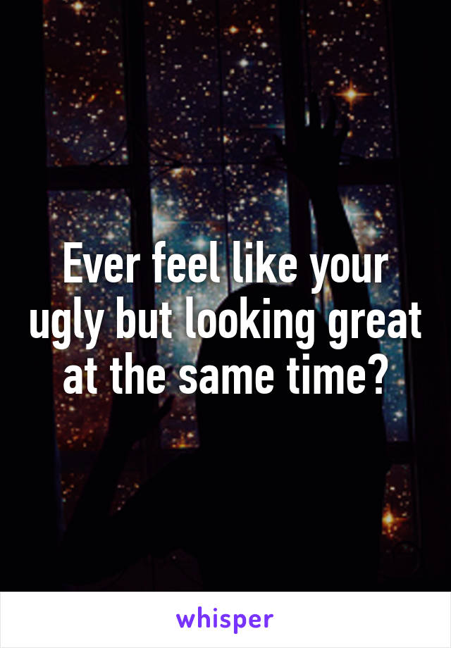 Ever feel like your ugly but looking great at the same time?