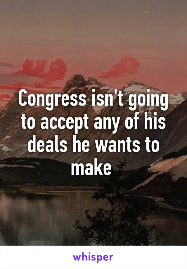 Congress isn't going to accept any of his deals he wants to make 