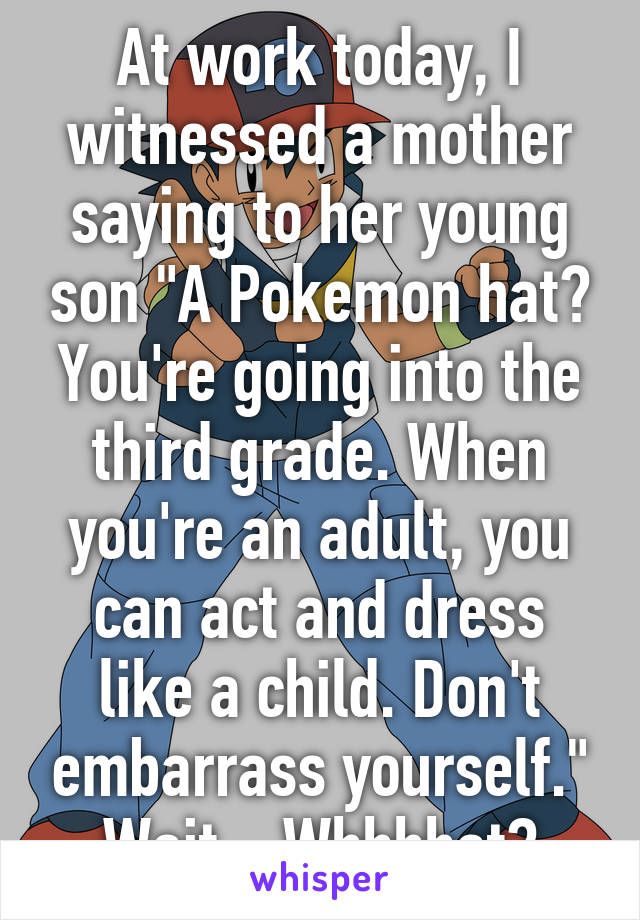 At work today, I witnessed a mother saying to her young son "A Pokemon hat? You're going into the third grade. When you're an adult, you can act and dress like a child. Don't embarrass yourself."
Wait... Whhhhat?