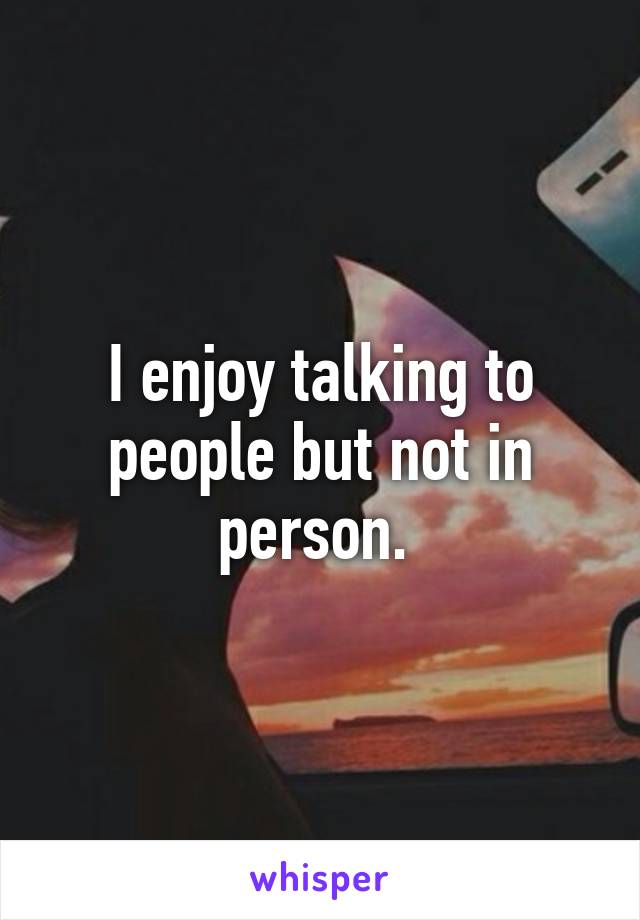 I enjoy talking to people but not in person. 