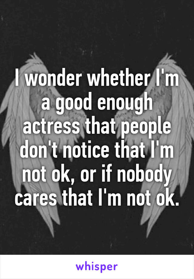 I wonder whether I'm a good enough actress that people don't notice that I'm not ok, or if nobody cares that I'm not ok.