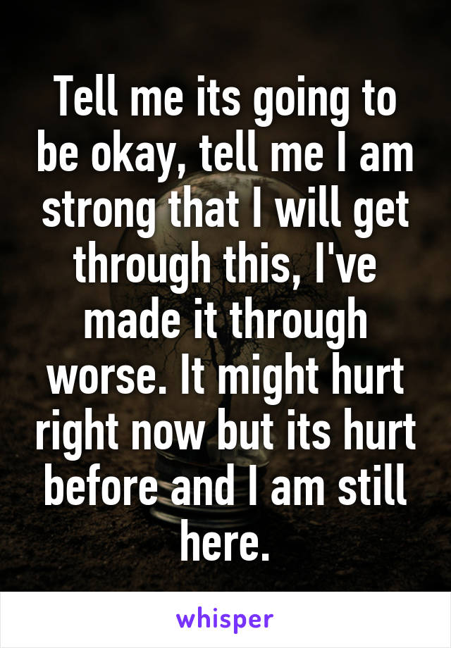 Tell me its going to be okay, tell me I am strong that I will get through this, I've made it through worse. It might hurt right now but its hurt before and I am still here.