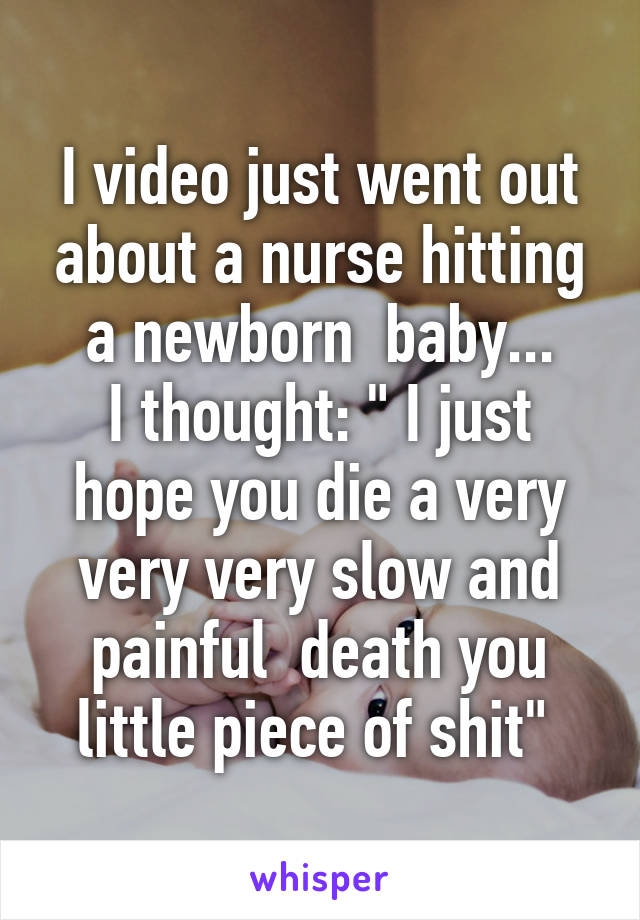 I video just went out about a nurse hitting a newborn  baby...
I thought: " I just hope you die a very very very slow and painful  death you little piece of shit" 