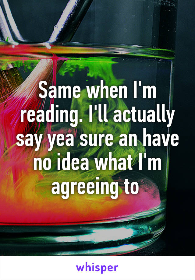 Same when I'm reading. I'll actually say yea sure an have no idea what I'm agreeing to 
