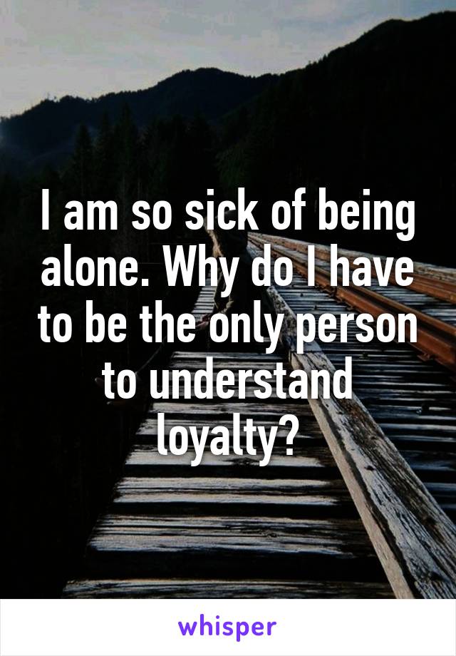 I am so sick of being alone. Why do I have to be the only person to understand loyalty?