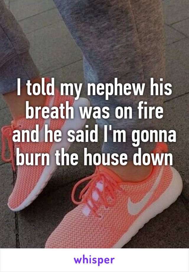 I told my nephew his breath was on fire and he said I'm gonna burn the house down
