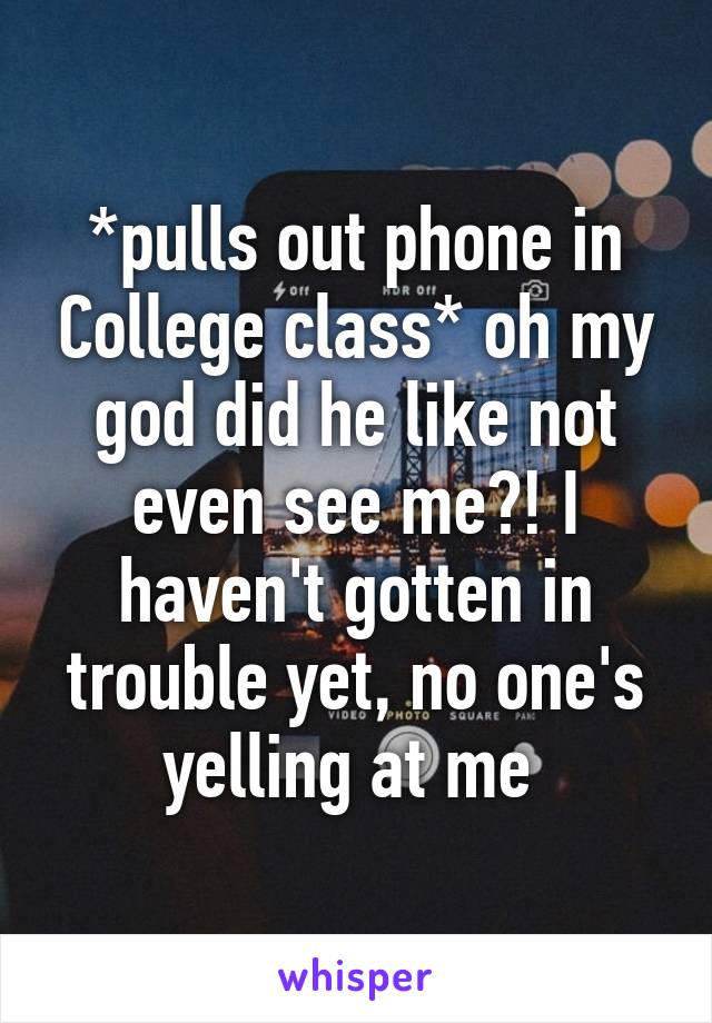 *pulls out phone in College class* oh my god did he like not even see me?! I haven't gotten in trouble yet, no one's yelling at me 