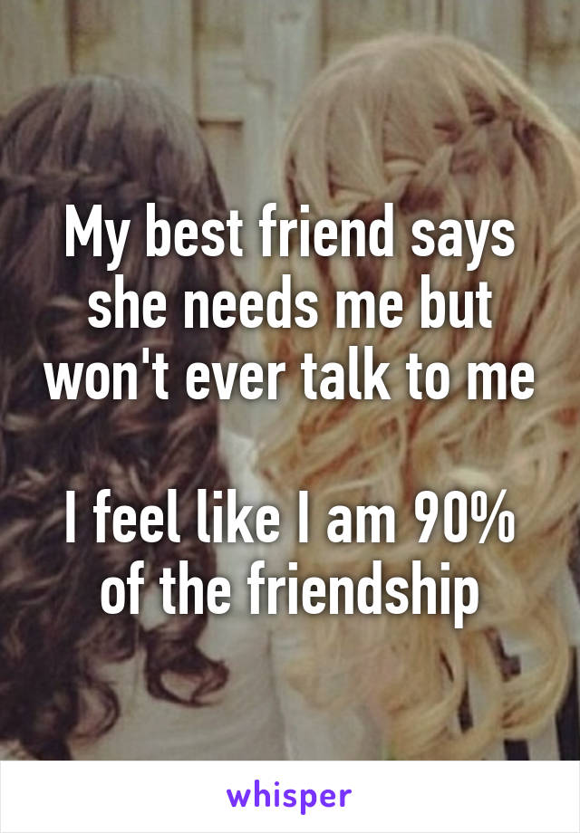 My best friend says she needs me but won't ever talk to me 
I feel like I am 90% of the friendship