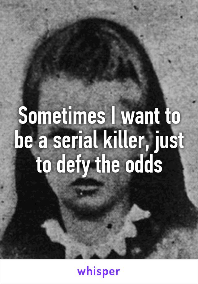 Sometimes I want to be a serial killer, just to defy the odds