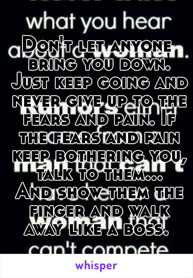 Don't let anyone bring you down. Just keep going and never give up to the fears and pain. If the fears and pain keep bothering you, talk to them... And show them the finger and walk away like a boss. 