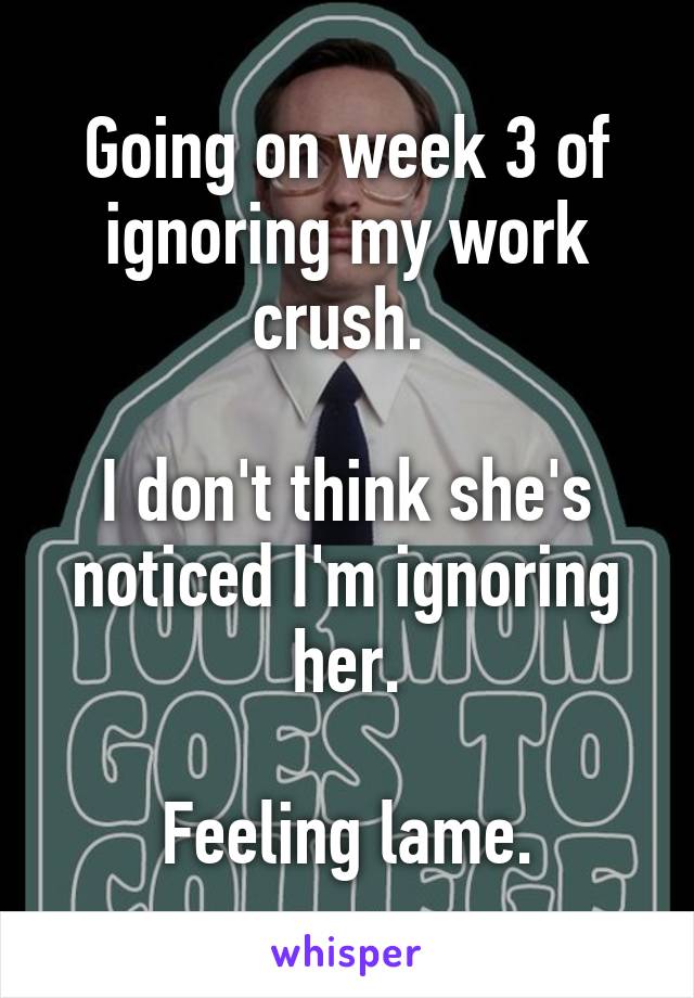 Going on week 3 of ignoring my work crush. 

I don't think she's noticed I'm ignoring her.

Feeling lame.