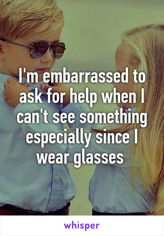 I'm embarrassed to ask for help when I can't see something especially since I wear glasses 