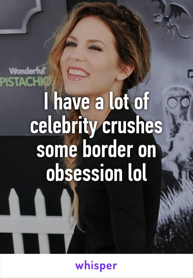 I have a lot of celebrity crushes some border on obsession lol