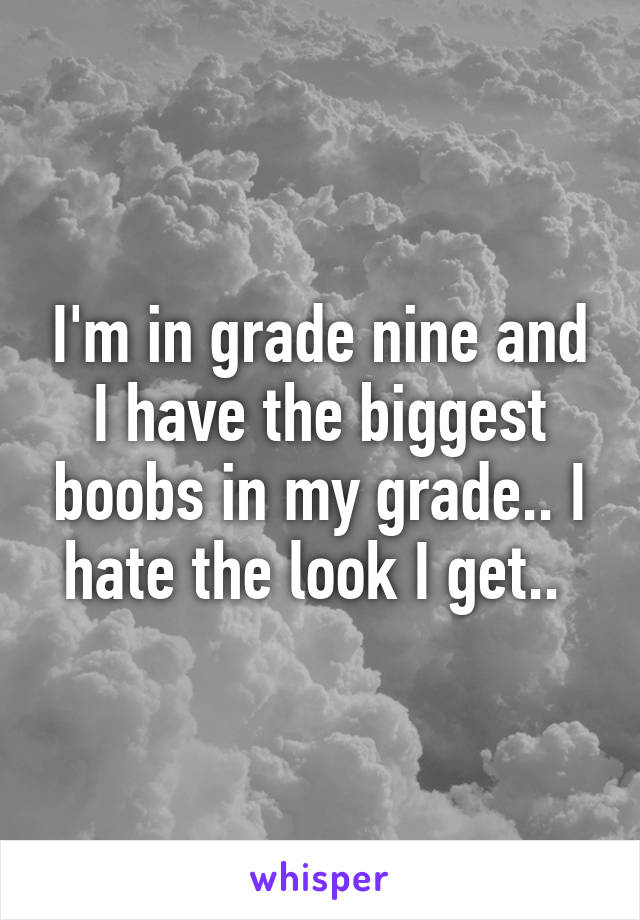 I'm in grade nine and I have the biggest boobs in my grade.. I hate the look I get.. 